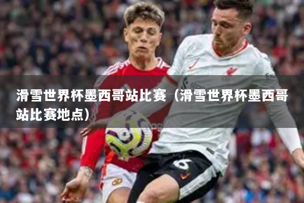 滑雪世界杯墨西哥站比赛（滑雪世界杯墨西哥站比赛地点）