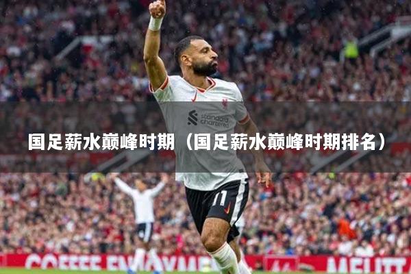 国足薪水巅峰时期（国足薪水巅峰时期排名）