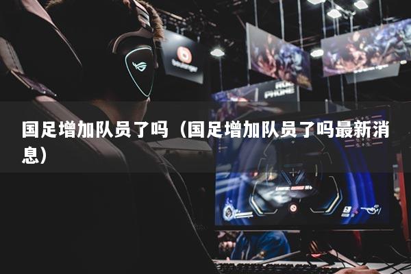 国足增加队员了吗（国足增加队员了吗最新消息）
