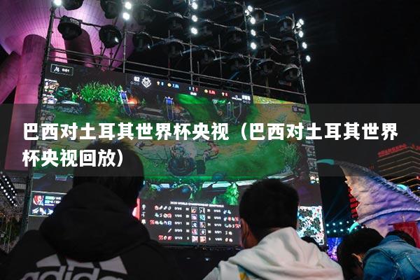 巴西对土耳其世界杯央视（巴西对土耳其世界杯央视回放）