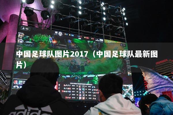 中国足球队图片2017（中国足球队最新图片）