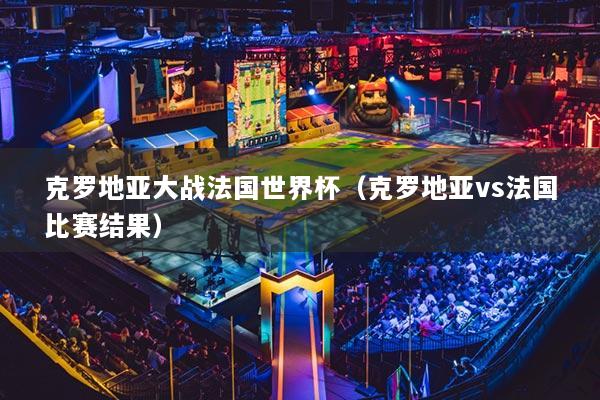 克罗地亚大战法国世界杯（克罗地亚vs法国比赛结果）