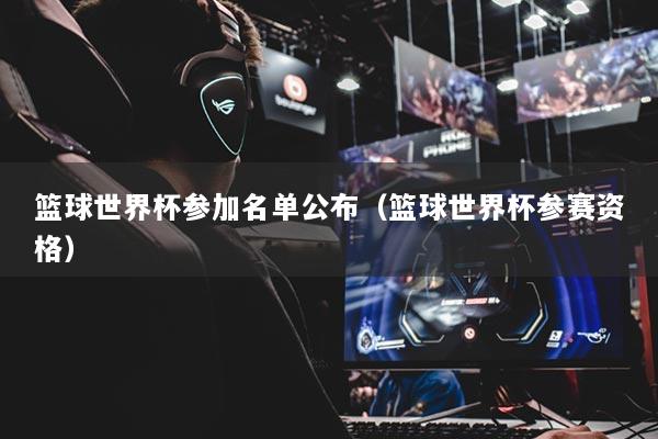 篮球世界杯参加名单公布（篮球世界杯参赛资格）