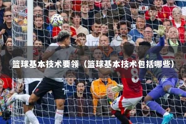 篮球基本技术要领（篮球基本技术包括哪些）