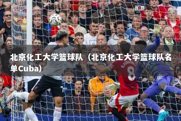 北京化工大学篮球队（北京化工大学篮球队名单Cuba）