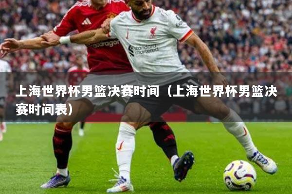 上海世界杯男篮决赛时间（上海世界杯男篮决赛时间表）
