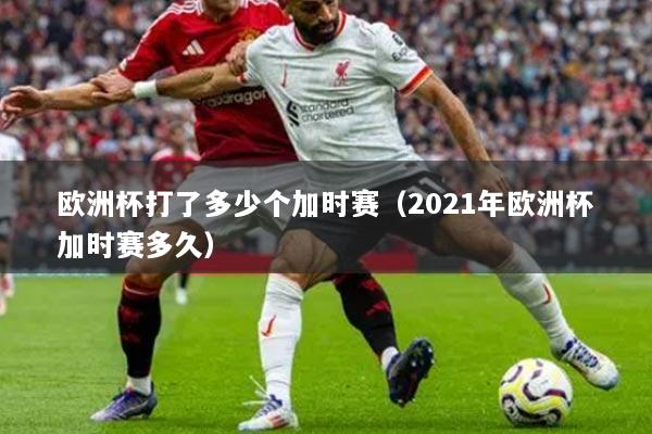 欧洲杯打了多少个加时赛（2021年欧洲杯加时赛多久）