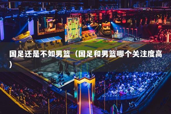 国足还是不如男篮（国足和男篮哪个关注度高）