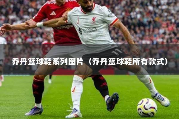 乔丹篮球鞋系列图片（乔丹篮球鞋所有款式）